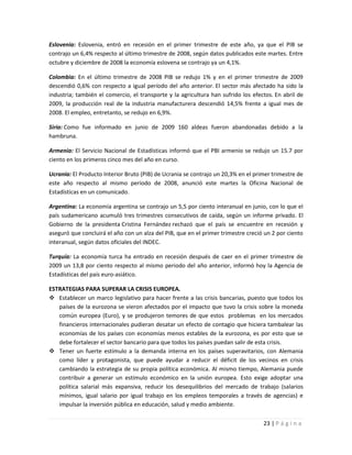 Eslovenia: Eslovenia, entró en recesión en el primer trimestre de este año, ya que el PIB se
contrajo un 6,4% respecto al último trimestre de 2008, según datos publicados este martes. Entre
octubre y diciembre de 2008 la economía eslovena se contrajo ya un 4,1%.

Colombia: En el último trimestre de 2008 PIB se redujo 1% y en el primer trimestre de 2009
descendió 0,6% con respecto a igual período del año anterior. El sector más afectado ha sido la
industria; también el comercio, el transporte y la agricultura han sufrido los efectos. En abril de
2009, la producción real de la industria manufacturera descendió 14,5% frente a igual mes de
2008. El empleo, entretanto, se redujo en 6,9%.

Siria: Como fue informado en junio de 2009 160 aldeas fueron abandonadas debido a la
hambruna.

Armenia: El Servicio Nacional de Estadísticas informó que el PBI armenio se redujo un 15.7 por
ciento en los primeros cinco mes del año en curso.

Ucrania: El Producto Interior Bruto (PIB) de Ucrania se contrajo un 20,3% en el primer trimestre de
este año respecto al mismo período de 2008, anunció este martes la Oficina Nacional de
Estadísticas en un comunicado.

Argentina: La economía argentina se contrajo un 5,5 por ciento interanual en junio, con lo que el
país sudamericano acumuló tres trimestres consecutivos de caída, según un informe privado. El
Gobierno de la presidenta Cristina Fernández rechazó que el país se encuentre en recesión y
aseguró que concluirá el año con un alza del PIB, que en el primer trimestre creció un 2 por ciento
interanual, según datos oficiales del INDEC.

Turquía: La economía turca ha entrado en recesión después de caer en el primer trimestre de
2009 un 13,8 por ciento respecto al mismo periodo del año anterior, informó hoy la Agencia de
Estadísticas del país euro-asiático.

ESTRATEGIAS PARA SUPERAR LA CRISIS EUROPEA.
 Establecer un marco legislativo para hacer frente a las crisis bancarias, puesto que todos los
   países de la eurozona se vieron afectados por el impacto que tuvo la crisis sobre la moneda
   común europea (Euro), y se produjeron temores de que estos problemas en los mercados
   financieros internacionales pudieran desatar un efecto de contagio que hiciera tambalear las
   economías de los países con economías menos estables de la eurozona, es por esto que se
   debe fortalecer el sector bancario para que todos los países puedan salir de esta crisis.
 Tener un fuerte estímulo a la demanda interna en los países superavitarios, con Alemania
   como líder y protagonista, que puede ayudar a reducir el déficit de los vecinos en crisis
   cambiando la estrategia de su propia política económica. Al mismo tiempo, Alemania puede
   contribuir a generar un estímulo económico en la unión europea. Esto exige adoptar una
   política salarial más expansiva, reducir los desequilibrios del mercado de trabajo (salarios
   mínimos, igual salario por igual trabajo en los empleos temporales a través de agencias) e
   impulsar la inversión pública en educación, salud y medio ambiente.


                                                                                   23 | P á g i n a
 