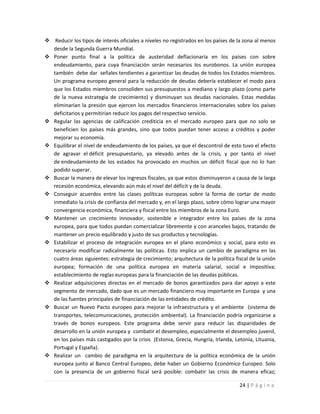 Reducir los tipos de interés oficiales a niveles no registrados en los países de la zona al menos
  desde la Segunda Guerra Mundial.
 Poner punto final a la política de austeridad deflacionaria en los países con sobre
  endeudamiento, para cuya financiación serán necesarios los eurobonos. La unión europea
  también debe dar señales tendientes a garantizar las deudas de todos los Estados miembros.
  Un programa europeo general para la reducción de deudas debería establecer el modo para
  que los Estados miembros consoliden sus presupuestos a mediano y largo plazo (como parte
  de la nueva estrategia de crecimiento) y disminuyan sus deudas nacionales. Estas medidas
  eliminarían la presión que ejercen los mercados financieros internacionales sobre los países
  deficitarios y permitirían reducir los pagos del respectivo servicio.
 Regular las agencias de calificación crediticia en el mercado europeo para que no solo se
  beneficien los países más grandes, sino que todos puedan tener acceso a créditos y poder
  mejorar su economía.
 Equilibrar el nivel de endeudamiento de los países, ya que el descontrol de esto tuvo el efecto
  de agravar el déficit presupuestario, ya elevado antes de la crisis, y por tanto el nivel
  de endeudamiento de los estados ha provocado en muchos un déficit fiscal que no lo han
  podido superar.
 Buscar la manera de elevar los ingresos fiscales, ya que estos disminuyeron a causa de la larga
  recesión económica, elevando aún más el nivel del déficit y de la deuda.
 Conseguir acuerdos entre las clases políticas europeas sobre la forma de cortar de modo
  inmediato la crisis de confianza del mercado y, en el largo plazo, sobre cómo lograr una mayor
  convergencia económica, financiera y fiscal entre los miembros de la zona Euro.
 Mantener un crecimiento innovador, sostenible e integrador entre los países de la zona
  europea, para que todos puedan comercializar libremente y con aranceles bajos, tratando de
  mantener un precio equlibrado y justo de sus productos y tecnologías.
 Estabilizar el proceso de integración europea en el plano económico y social, para esto es
  necesario modificar radicalmente las políticas. Esto implica un cambio de paradigma en las
  cuatro áreas siguientes: estrategia de crecimiento; arquitectura de la política fiscal de la unión
  europea; formación de una política europea en materia salarial, social e impositiva;
  establecimiento de reglas europeas para la financiación de las deudas públicas.
 Realizar adquisiciones directas en el mercado de bonos garantizados para dar apoyo a este
  segmento de mercado, dado que es un mercado financiero muy importante en Europa y una
  de las fuentes principales de financiación de las entidades de crédito.
 Buscar un Nuevo Pacto europeo para mejorar la infraestructura y el ambiente (sistema de
  transportes, telecomunicaciones, protección ambiental). La financiación podría organizarse a
  través de bonos europeos. Este programa debe servir para reducir las disparidades de
  desarrollo en la unión europea y combatir el desempleo, especialmente el desempleo juvenil,
  en los países más castigados por la crisis (Estonia, Grecia, Hungría, Irlanda, Letonia, Lituania,
  Portugal y España).
 Realizar un cambio de paradigma en la arquitectura de la política económica de la unión
  europea junto al Banco Central Europeo, debe haber un Gobierno Económico Europeo. Solo
  con la presencia de un gobierno fiscal será posible: combatir las crisis de manera eficaz;

                                                                                    24 | P á g i n a
 