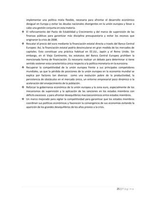 implementar una política mixta flexible, necesaria para afrontar el desarrollo económico
    desigual en Europa y evitar las deudas nacionales divergentes en la unión europea y llevar a
    cabo una gestión conjunta en esta materia.
   El reforzamiento del Pacto de Estabilidad y Crecimiento y del marco de supervisión de las
    finanzas públicas para garantizar más disciplina presupuestaria y evitar los excesos que
    originaron la crisis de 2008.
   Rescatar el precio del euro mediante la financiación estatal directa a través del Banco Central
    Europeo. Así, la financiación estatal podría desvincularse en gran medida de los mercados de
    capitales. Esto constituye una práctica habitual en EE.UU., Japón y el Reino Unido. Sin
    embargo, en el Viejo Continente, los estatutos del Banco Central Europeo prohíben la
    mencionada forma de financiación. Es necesario realizar un debate para determinar si tiene
    sentido sostener esta característica única respecto a la política monetaria en la eurozona.
   Recuperar la competitividad de la unión europea frente a sus principales competidores
    mundiales, ya que la pérdida de posiciones de la unión europea en la economía mundial se
    explica por factores tan diversos como una evolución pobre de la productividad, la
    persistencia de obstáculos en el mercado único, un entorno empresarial poco dinámico o la
    aceleración del envejecimiento de la población.
   Reforzar la gobernanza económica de la unión europea y la zona euro, especialmente de los
    mecanismos de supervisión y la aplicación de las sanciones en los estados miembros con
    déficits excesivos y para afrontar desequilibrios macroeconómicos entre estados miembros.
   Un marco mejorado para vigilar la competitividad para garantizar que los estados miembros
    coordinan sus políticas económicas y favorecen la convergencia de sus economías evitando la
    aparición de los grandes desequilibrios de los años previos a la crisis.




                                                                                   25 | P á g i n a
 