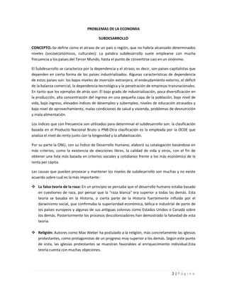PROBLEMAS DE LA ECONOMIA

                                         SUBDESARROLLO

CONCEPTO.-Se define como el atraso de un país o región, que no habría alcanzado determinados
niveles (socioeconómicos, culturales). La palabra subdesarrollo suele emplearse con mucha
frecuencia a los países del Tercer Mundo, hasta el punto de convertirse casi en un sinónimo.

El Subdesarrollo se caracteriza por la dependencia y el atraso; es decir, son países capitalistas que
dependen en cierta forma de los países industrializados. Algunas características de dependencia
de estos países son: los bajos niveles de inversión extranjera, el endeudamiento externo, el déficit
de la balanza comercial, la dependencia tecnológica y la penetración de empresas transnacionales.
En tanto que los ejemplos de atrás son: El bajo grado de industrialización, poca diversificación en
la producción, alta concentración del ingreso en una pequeña capa de la población, bajo nivel de
vida, bajo ingreso, elevados índices de desempleo y subempleo, niveles de educación atrasados y
bajo nivel de aprovechamiento, malas condiciones de salud y vivienda, problemas de desnutrición
y mala alimentación.

Los índices que con frecuencia son utilizados para determinar el subdesarrollo son: la clasificación
basada en el Producto Nacional Bruto o PNB.Otra clasificación es la empleada por la OCDE que
analiza el nivel de renta junto con la longevidad y la alfabetización.

Por su parte la ONU, con su Índice de Desarrollo Humano, elaboró su catalogación basándose en
más criterios, como la existencia de elecciones libres, la calidad de vida y otros, con el fin de
obtener una lista más basada en criterios sociales y cotidianos frente a los más económico de la
renta per cápita.

Las causas que pueden provocar y mantener los niveles de subdesarrollo son muchas y no existe
acuerdo sobre cuál es la más importante:

 La falsa teoría de la raza: En un principio se pensaba que el desarrollo humano estaba basado
  en cuestiones de raza, por pensar que la "raza blanca" era superior a todas las demás. Esta
  teoría se basaba en la Historia, o cierta parte de la Historia fuertemente influida por el
  darwinismo social, que confirmaba la superioridad económica, bélica e industrial de parte de
  los países europeos y algunas de sus antiguas colonias como Estados Unidos o Canadá sobre
  los demás. Posteriormente los procesos descolonizadores han demostrado la falsedad de esta
  teoría.

 Religión: Autores como Max Weber ha postulado a la religión, más concretamente las iglesias
  protestantes, como protagonistas de un progreso muy superior a los demás. Según este punto
  de vista, las iglesias protestantes se muestran favorables al enriquecimiento individual.Esta
  teoría cuenta con muchas objeciones.




                                                                                      2|Página
 