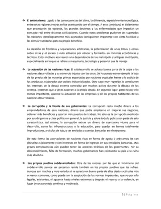  El colonialismo: Ligado a las consecuencias del clima, la diferencia, especialmente tecnológica,
  entre unas regiones y otras se fue acentuando con el tiempo. A esto contribuyó el aislamiento
  que provocaron los océanos, los grandes desiertos y las enfermedades que impedían un
  contacto real entre distintas civilizaciones. Cuando estos problemas pudieron ser superados
  las naciones tecnológicamente más avanzadas consiguieron imponerse con cierta facilidad a
  las demás y utilizarlas para su propio beneficio.

    La creación de fronteras y separaciones arbitrarias, la potenciación de unas tribus o etnias
    sobre otras y el escaso o nulo esfuerzo por educar y formarlos en materias económicas y
    técnicas. Estos motivos acarrearon una dependencia de las metrópolis y antiguas metrópolis,
    especialmente en lo que se refiere a maquinaria, tecnología y personal que la maneja

 La actuación de las naciones ricas: El subdesarrollo se achaca buena parte de la culpa a las
  naciones desarrolladas y su comercio injusto con las otras. Se ha puesto como ejemplo la baja
  de los precios de las materias primas exportadas por naciones tropicales frente a la subida de
  los productos elaborados por países industrializados. Otro caso muy repetido lo constituyen
  los intereses de la deuda externa contraída por muchos países durante la década de los
  setenta. Intereses que a veces superan a la propia deuda. En segundo lugar, pero no por ello
  menos importante, aparece la actuación de las empresas y de los propios habitantes de las
  naciones desarrolladas.

 La corrupción y la tiranía de sus gobernantes: La corrupción resta mucho dinero a los
  emprendedores de esas naciones, dinero que podía emplearse en mejorar sus negocios,
  obtener más beneficios y aportar más puestos de trabajo. No sólo es la corrupción mostrada
  por sus dirigentes y clase política en general, la justicia y sobre todo la policía son parte de esta
  característica. Así mismo, la corrupción extrae un dinero de cuestiones vitales para el
  desarrollo, como las infraestructuras o la educación, para quedar en bienes totalmente
  improductivos, artículos de lujo, o ser enviados a cuentas bancarias en el extranjero.

    De esta forma las aportaciones de naciones ricas en forma de ayuda o préstamos les son
    devueltas rápidamente y con intereses en forma de ingresos en sus entidades bancarias. Más
    graves consecuencias aún pueden tener las acciones tiránicas de los gobernantes. Por su
    desconocimiento, falta de formación, muchos gobernantes han conducido su país a la ruina
    más absoluta.

 Los propios pueblos subdesarrollados: Otra de las razones por las que el fenómeno del
  subdesarrollo parece ser perpetuo reside también en los propios pueblos que los sufren.
  Aunque son muchos y muy variados si se aprecia en buena parte de ellos ciertas actitudes más
  o menos comunes, como puede ser la aceptación de las normas imperantes, que no por ello
  legales, existentes, el aguante hasta niveles extremos y después el recurso a la violencia, en
  lugar de una protesta continua y moderada.


                                                                                        3|Página
 
