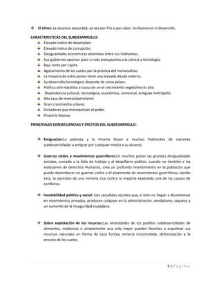  El clima: La excesiva sequedad, ya sea por frío o por calor, no favorecen el desarrollo.

CARACTERISTICAS DEL SUBDESARROLLO:
      Elevado índice de desempleo.
      Elevado índice de corrupción.
      Desigualdades económicas abismales entre sus habitantes.
      Sus gobiernos aportan poco o nulo presupuesto a la ciencia y tecnología.
      Baja renta per cápita.
      Agotamiento de los suelos por la práctica del monocultivo.
      La mayoría de estos países tiene una elevada deuda externa.
      Su desarrollo tecnológico depende de otros países.
      Política anti-natalista a causa de un el crecimiento vegetativo es alto.
       Dependencia cultural, tecnológica, económica, comercial, antiguas metrópolis.
      Alta tasa de mortalidad infantil.
      Gran crecimiento urbano.
      Dictadores que monopolizan el poder.
      Piratería Masiva.

PRINCIPALES CONSECUENCIAS Y EFECTOS DEL SUBDESARROLLO:


     Emigración:La pobreza y la miseria llevan a muchos habitantes de naciones
      subdesarrolladas a emigrar por cualquier medio a su alcance.

     Guerras civiles y movimientos guerrilleros:En muchos países las grandes desigualdades
      sociales, sumado a la falta de trabajo y al despilfarro público, cuando no también a las
      violaciones de Derechos Humanos, crea un profundo resentimiento en la población que
      puede desembocar en guerras civiles o el alzamiento de movimientos guerrilleros, siendo
      ésta, la opresión de una minoría rica contra la mayoría explotada una de las causas de
      conflictos.

     Inestabilidad política y social: Son sacudidas sociales que, si bien no llegan a desembocar
      en movimientos armados, producen colapsos en la administración, vandalismo, saqueos y
      un aumento de la inseguridad ciudadana.



     Sobre explotación de los recursos:Las necesidades de los pueblos subdesarrollados de
      alimentos, medicinas o simplemente una vida mejor pueden llevarlos a esquilmar sus
      recursos naturales en forma de caza furtiva, minería incontrolada, deforestación y la
      erosión de los suelos.




                                                                                    4|Página
 