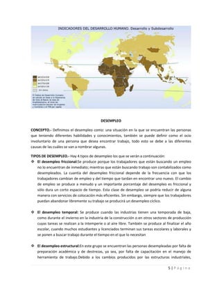 DESEMPLEO

CONCEPTO.- Definimos el desempleo como: una situación en la que se encuentran las personas
que teniendo diferentes habilidades y conocimientos, también se puede definir como el ocio
involuntario de una persona que desea encontrar trabajo, todo esto se debe a las diferentes
causas de las cuáles se van a nombrar algunas.

TIPOS DE DESEMPLEO.- Hay 4 tipos de desempleo los que se verán a continuación:
 El desempleo friccional:Se produce porque los trabajadores que están buscando un empleo
   no lo encuentran de inmediato; mientras que están buscando trabajo son contabilizados como
   desempleados. La cuantía del desempleo friccional depende de la frecuencia con que los
   trabajadores cambian de empleo y del tiempo que tardan en encontrar uno nuevo. El cambio
   de empleo se produce a menudo y un importante porcentaje del desempleo es friccional y
   sólo dura un corto espacio de tiempo. Esta clase de desempleo se podría reducir de alguna
   manera con servicios de colocación más eficientes. Sin embargo, siempre que los trabajadores
   puedan abandonar libremente su trabajo se producirá un desempleo cíclico.

 El desempleo temporal: Se produce cuando las industrias tienen una temporada de baja,
  como durante el invierno en la industria de la construcción o en otros sectores de producción
  cuyas tareas se realizan a la intemperie o al aire libre. También se produce al finalizar el año
  escolar, cuando muchos estudiantes y licenciados terminan sus tareas escolares y laborales y
  se ponen a buscar trabajo durante el tiempo en el que lo necesitan

 El desempleo estructural:En este grupo se encuentran las personas desempleadas por falta de
  preparación académica y de destrezas, ya sea, por falta de capacitación en el manejo de
  herramienta de trabajo.Debido a los cambios producidos por las estructuras industriales,

                                                                                   5|Página
 