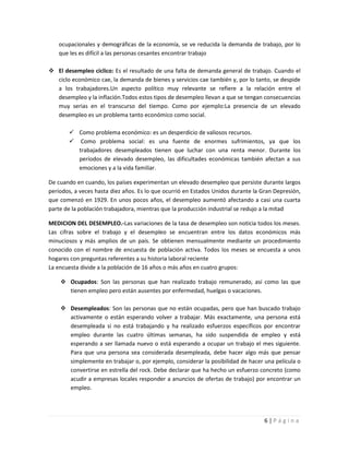 ocupacionales y demográficas de la economía, se ve reducida la demanda de trabajo, por lo
   que les es difícil a las personas cesantes encontrar trabajo

 El desempleo cíclico: Es el resultado de una falta de demanda general de trabajo. Cuando el
  ciclo económico cae, la demanda de bienes y servicios cae también y, por lo tanto, se despide
  a los trabajadores.Un aspecto político muy relevante se refiere a la relación entre el
  desempleo y la inflación.Todos estos tipos de desempleo llevan a que se tengan consecuencias
  muy serias en el transcurso del tiempo. Como por ejemplo:La presencia de un elevado
  desempleo es un problema tanto económico como social.

        Como problema económico: es un desperdicio de valiosos recursos.
        Como problema social: es una fuente de enormes sufrimientos, ya que los
         trabajadores desempleados tienen que luchar con una renta menor. Durante los
         períodos de elevado desempleo, las dificultades económicas también afectan a sus
         emociones y a la vida familiar.

De cuando en cuando, los países experimentan un elevado desempleo que persiste durante largos
períodos, a veces hasta diez años. Es lo que ocurrió en Estados Unidos durante la Gran Depresión,
que comenzó en 1929. En unos pocos años, el desempleo aumentó afectando a casi una cuarta
parte de la población trabajadora, mientras que la producción industrial se redujo a la mitad

MEDICION DEL DESEMPLEO.-Las variaciones de la tasa de desempleo son noticia todos los meses.
Las cifras sobre el trabajo y el desempleo se encuentran entre los datos económicos más
minuciosos y más amplios de un país. Se obtienen mensualmente mediante un procedimiento
conocido con el nombre de encuesta de población activa. Todos los meses se encuesta a unos
hogares con preguntas referentes a su historia laboral reciente
La encuesta divide a la población de 16 años o más años en cuatro grupos:

     Ocupados: Son las personas que han realizado trabajo remunerado, así como las que
      tienen empleo pero están ausentes por enfermedad, huelgas o vacaciones.

     Desempleados: Son las personas que no están ocupadas, pero que han buscado trabajo
      activamente o están esperando volver a trabajar. Más exactamente, una persona está
      desempleada si no está trabajando y ha realizado esfuerzos específicos por encontrar
      empleo durante las cuatro últimas semanas, ha sido suspendida de empleo y está
      esperando a ser llamada nuevo o está esperando a ocupar un trabajo el mes siguiente.
      Para que una persona sea considerada desempleada, debe hacer algo más que pensar
      simplemente en trabajar o, por ejemplo, considerar la posibilidad de hacer una película o
      convertirse en estrella del rock. Debe declarar que ha hecho un esfuerzo concreto (como
      acudir a empresas locales responder a anuncios de ofertas de trabajo) por encontrar un
      empleo.




                                                                                   6|Página
 