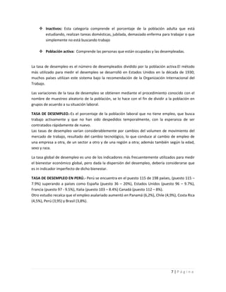  Inactivos: Esta categoría comprende el porcentaje de la población adulta que está
      estudiando, realizan tareas domésticas, jubilada, demasiado enferma para trabajar o que
      simplemente no está buscando trabajo

     Población activa: Comprende las personas que están ocupadas y las desempleadas.


La tasa de desempleo es el número de desempleados dividido por la población activa.El método
más utilizado para medir el desempleo se desarrolló en Estados Unidos en la década de 1930;
muchos países utilizan este sistema bajo la recomendación de la Organización Internacional del
Trabajo.

Las variaciones de la tasa de desempleo se obtienen mediante el procedimiento conocido con el
nombre de muestreo aleatorio de la población, se lo hace con el fin de dividir a la población en
grupos de acuerdo a su situación laboral.

TASA DE DESEMPLEO.-Es el porcentaje de la población laboral que no tiene empleo, que busca
trabajo activamente y que no han sido despedidos temporalmente, con la esperanza de ser
contratados rápidamente de nuevo.
Las tasas de desempleo varían considerablemente por cambios del volumen de movimiento del
mercado de trabajo, resultado del cambio tecnológico, lo que conduce al cambio de empleo de
una empresa a otra, de un sector a otro y de una región a otra; además también según la edad,
sexo y raza.

La tasa global de desempleo es uno de los indicadores más frecuentemente utilizados para medir
el bienestar económico global, pero dada la dispersión del desempleo, debería considerarse que
es in indicador imperfecto de dicho bienestar.

TASA DE DESEMPLEO EN PERÚ.- Perú se encuentra en el puesto 115 de 198 países, (puesto 115 –
7.9%) superando a países como España (puesto 36 – 20%), Estados Unidos (puesto 96 – 9.7%),
Francia (puesto 97 - 9.5%), Italia (puesto 103 – 8.4%) Canadá (puesto 112 – 8%).
Otro estudio recalca que el empleo asalariado aumentó en Panamá (6,2%), Chile (4,9%), Costa Rica
(4,5%), Perú (3,95) y Brasil (3,8%).




                                                                                  7|Página
 