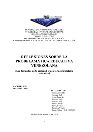 REPÚBLICA BOLIVARIANA DE VENEZUELA
           UNIVERSIDAD NACIONAL EXPERIMENTAL
                DE LOS LLANOS CENTRALES
                   “ROMULO GALLEGOS”
          DOCTORADO EN CIENCIA DE LA EDUCACIÓN
CATEDRA: METODOS Y METODOLOGIA EN LAS Cs DE LA EDUCACIÒN




    REFLEXIONES SOBRE LA
  PROBELAMATICA EDUCATIVA
        VENEZOLANA
  (Las demandas de la sociedad y las ofertas del sistema
                       educativo)




FACILITADOR:
Dra. Susna Gomez
                                            INTEGRANTES:
                                             Arana , Oswaldo
                                             Arteaga, Yoli
                                             Avila, Eduardo
                                             Barrios , Argel
                                             Barrios, Juan
                                             Padilla, Jenny
                                             Perez, Yoletzi
                                             Palacios, Yuseth
                                             Tovar, Edgar C.I. 9.883.586

                   San Juan de los Morros, Abril 2009


                                   1
 