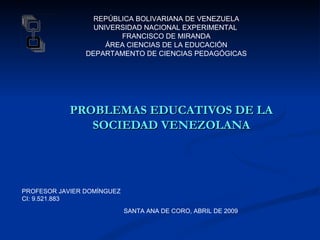 REPÚBLICA BOLIVARIANA DE VENEZUELA
                  UNIVERSIDAD NACIONAL EXPERIMENTAL
                        FRANCISCO DE MIRANDA
                     ÁREA CIENCIAS DE LA EDUCACIÓN
                DEPARTAMENTO DE CIENCIAS PEDAGÓGICAS




            PROBLEMAS EDUCATIVOS DE LA
               SOCIEDAD VENEZOLANA




PROFESOR JAVIER DOMÍNGUEZ
CI: 9.521.883
                            SANTA ANA DE CORO, ABRIL DE 2009
 