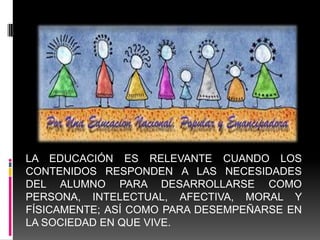 LA EDUCACIÓN ES RELEVANTE CUANDO LOS
CONTENIDOS RESPONDEN A LAS NECESIDADES
DEL ALUMNO PARA DESARROLLARSE COMO
PERSONA, INTELECTUAL, AFECTIVA, MORAL Y
FÍSICAMENTE; ASÍ COMO PARA DESEMPEÑARSE EN
LA SOCIEDAD EN QUE VIVE.
 