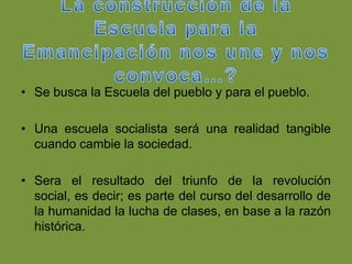 • Se busca la Escuela del pueblo y para el pueblo.

• Una escuela socialista será una realidad tangible
  cuando cambie la sociedad.

• Sera el resultado del triunfo de la revolución
  social, es decir; es parte del curso del desarrollo de
  la humanidad la lucha de clases, en base a la razón
  histórica.
 