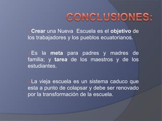 Crear  una Nueva Escuela es el objetivo de
los trabajadores y los pueblos ecuatorianos.

Es   la meta para padres y madres de
familia; y tarea de los maestros y de los
estudiantes.

La  vieja escuela es un sistema caduco que
esta a punto de colapsar y debe ser renovado
por la transformación de la escuela.
 