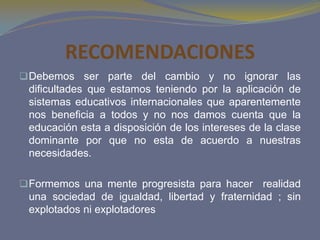 RECOMENDACIONES
 Debemos ser parte del cambio y no ignorar las
 dificultades que estamos teniendo por la aplicación de
 sistemas educativos internacionales que aparentemente
 nos beneficia a todos y no nos damos cuenta que la
 educación esta a disposición de los intereses de la clase
 dominante por que no esta de acuerdo a nuestras
 necesidades.

 Formemos una mente progresista para hacer realidad
 una sociedad de igualdad, libertad y fraternidad ; sin
 explotados ni explotadores
 