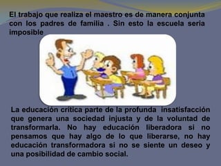 El trabajo que realiza el maestro es de manera conjunta
con los padres de familia . Sin esto la escuela seria
imposible




La educación crítica parte de la profunda insatisfacción
que genera una sociedad injusta y de la voluntad de
transformarla. No hay educación liberadora si no
pensamos que hay algo de lo que liberarse, no hay
educación transformadora si no se siente un deseo y
una posibilidad de cambio social.
 