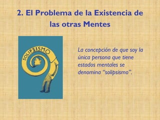 2. El Problema de la Existencia de
las otras Mentes
La concepción de que soy la
única persona que tiene
estados mentales se
denomina “solipsismo”.
 