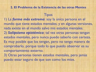 Tipos
1) La forma más extrema: soy la única persona en el
mundo que tiene estados mentales; y en algunas versiones,
nada existe en el mundo salvo mis estados mentales.
2) Solipsismo epistémico: tal vez otras personas tengan
estados mentales, pero nunca puedo saberlo con certeza.
Es muy posible que los tengan, pero no tengo manera de
comprobarlo, porque todo lo que puedo observar es su
comportamiento externo.
3) Otras personas tienen estados mentales, pero jamás
puedo estar seguro de que son como los míos.
2. El Problema de la Existencia de las otras Mentes
 