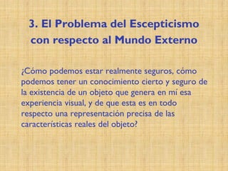 3. El Problema del Escepticismo
con respecto al Mundo Externo
¿Cómo podemos estar realmente seguros, cómo
podemos tener un conocimiento cierto y seguro de
la existencia de un objeto que genera en mí esa
experiencia visual, y de que esta es en todo
respecto una representación precisa de las
características reales del objeto?
 
