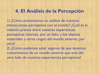 4. El Análisis de la Percepción
1) ¿Cómo presentamos un análisis de nuestras
interacciones perceptivas con el mundo? ¿Cuál es la
relación precisa entre nuestras experiencias
perceptivas internas, por un lado, y los objetos
materiales y otros rasgos del mundo externo, por
otro?
2) ¿Cómo podemos estar seguros de que tenemos
conocimiento de un mundo externo que está del
otro lado de nuestras experiencias perceptivas?
 