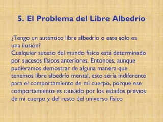 5. El Problema del Libre Albedrío
¿Tengo un auténtico libre albedrío o este sólo es
una ilusión?
Cualquier suceso del mundo físico está determinado
por sucesos físicos anteriores. Entonces, aunque
pudiéramos demostrar de alguna manera que
tenemos libre albedrío mental, esto sería indiferente
para el comportamiento de mi cuerpo, porque ese
comportamiento es causado por los estados previos
de mi cuerpo y del resto del universo físico
 