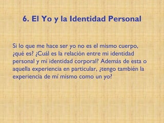 6. El Yo y la Identidad Personal
Si lo que me hace ser yo no es el mismo cuerpo,
¿qué es? ¿Cuál es la relación entre mi identidad
personal y mi identidad corporal? Además de esta o
aquella experiencia en particular, ¿tengo también la
experiencia de mí mismo como un yo?
 