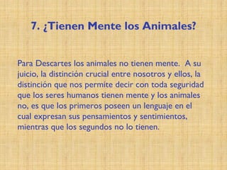 7. ¿Tienen Mente los Animales?
Para Descartes los animales no tienen mente. A su
juicio, la distinción crucial entre nosotros y ellos, la
distinción que nos permite decir con toda seguridad
que los seres humanos tienen mente y los animales
no, es que los primeros poseen un lenguaje en el
cual expresan sus pensamientos y sentimientos,
mientras que los segundos no lo tienen.
 