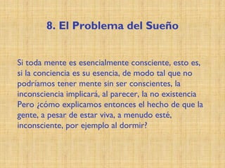 8. El Problema del Sueño
Si toda mente es esencialmente consciente, esto es,
si la conciencia es su esencia, de modo tal que no
podríamos tener mente sin ser conscientes, la
inconsciencia implicará, al parecer, la no existencia
Pero ¿cómo explicamos entonces el hecho de que la
gente, a pesar de estar viva, a menudo esté,
inconsciente, por ejemplo al dormir?
 