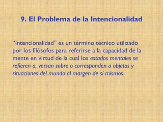 9. El Problema de la Intencionalidad
“Intencionalidad” es un término técnico utilizado
por los filósofos para referirse a la capacidad de la
mente en virtud de la cual los estados mentales se
refieren a, versan sobre o corresponden a objetos y
situaciones del mundo al margen de sí mismos.
 