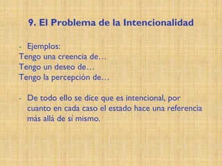 9. El Problema de la Intencionalidad
- Ejemplos:
Tengo una creencia de…
Tengo un deseo de…
Tengo la percepción de…
- De todo ello se dice que es intencional, por
cuanto en cada caso el estado hace una referencia
más allá de sí mismo.
 