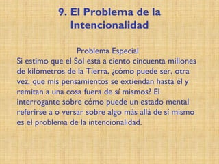 9. El Problema de la
Intencionalidad
Problema Especial
Si estimo que el Sol está a ciento cincuenta millones
de kilómetros de la Tierra, ¿cómo puede ser, otra
vez, que mis pensamientos se extiendan hasta él y
remitan a una cosa fuera de sí mismos? El
interrogante sobre cómo puede un estado mental
referirse a o versar sobre algo más allá de sí mismo
es el problema de la intencionalidad.
 