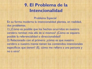 9. El Problema de la
Intencionalidad
Problema Especial
En su forma moderna la intencionalidad plantea, en realidad,
dos problemas.
1) ¿Cómo es posible que los hechos ocurridos en nuestro
cerebro remitan más allá de sí mismos? ¿Cómo es siquiera
posible la referencialidad o direccionalidad?
2) Relacionado con el primero: ¿cómo es que nuestro
cerebro o nuestra mente tienen los contenidos intencionales
específicos que tienen? (Ej. cómo me refiero a una persona y
no a otra?
 