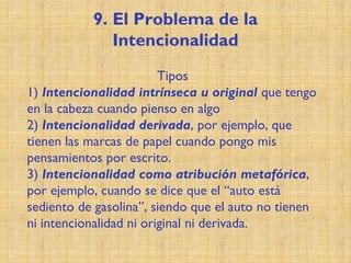 9. El Problema de la
Intencionalidad
Tipos
1) Intencionalidad intrínseca u original que tengo
en la cabeza cuando pienso en algo
2) Intencionalidad derivada, por ejemplo, que
tienen las marcas de papel cuando pongo mis
pensamientos por escrito.
3) Intencionalidad como atribución metafórica,
por ejemplo, cuando se dice que el “auto está
sediento de gasolina”, siendo que el auto no tienen
ni intencionalidad ni original ni derivada.
 