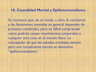 10. Causalidad Mental y Epifenomenalismo
Se reconoce que, de un modo u otro, la conciencia
y los fenómenos mentales en general dependen de
procesos cerebrales, pero es difícil comprender
cómo podrían causar movimientos corporales o
cualquier otra cosa en el mundo físico. La
concepción de que los estados mentales existen
pero son causalmente inertes se denomina
“epifenomenalismo”.
 
