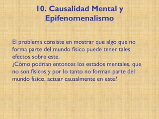 10. Causalidad Mental y
Epifenomenalismo
El problema consiste en mostrar que algo que no
forma parte del mundo físico puede tener tales
efectos sobre este.
¿Cómo podrían entonces los estados mentales, que
no son físicos y por lo tanto no forman parte del
mundo físico, actuar causalmente en este?
 