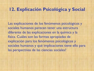 12. Explicación Psicológica y Social
Las explicaciones de los fenómenos psicológicos y
sociales humanos parecen tener una estructura
diferente de las explicaciones en la química y la
física. Cuáles son las formas apropiadas de
explicación para los fenómenos psicológicos y
sociales humanos y qué implicaciones tiene ello para
las perspectivas de las ciencias sociales?
 