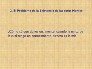 ¿Cómo sé que tienes una mente, cuando la única de
la cual tengo un conocimiento directo es la mía?
2. El Problema de la Existencia de las otras Mentes
 