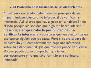 Crítica: para ser válido, debe haber en principio alguna
manera independiente o no inferencial de verificar la
inferencia. Así, si creo que hay alguien en la habitación de
al lado porque los sonidos que oigo me hacen inferir su
presencia, siempre cabe la posibilidad de ir a
verificar la inferencia y constatar que, en efecto, hay en
ese cuarto alguien que los causa. Pero si sobre la base de
tu estímulo y tu comportamiento hago una inferencia
sobre tu estado mental, ¿de qué manera puedo verificarla?
¿Cómo puedo acaso comprobar que infiero
correctamente y no que sólo formulo una conjetura
infundada?
2. El Problema de la Existencia de las otras Mentes
 