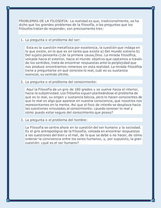 PROBLEMAS DE LA FILOSOFIA: La realidad es que, tradicionalmente, se ha
dicho que los grandes problemas de la filosofía, o las preguntas que los
filósofos tratan de responder, son precisamente tres:
1. La pregunta o el problema del ser:
Esta es la cuestión metafísica por excelencia, la cuestión que indaga en
lo que existe, en lo que es en tanto que existe a) Del mundo extreno b)
Del sujeto pensante c) de la primera causa,Dios. La mirada filosófica,
volcada hacia el exterior, hacia el mundo objetivo que captamos a través
de los sentidos, trata de encontrar respuestas ante la perplejidad que
nos produce encontrarnos inmersos en esta realidad. La mirada filosófica
tiene a preguntarse en qué consiste lo real, cuál es su sustancia
esencial, su sentido último.
2. La pregunta o el problema del conocimiento:
Aquí la Filosofía da un giro de 180 grados y se vuelve hacia el interior,
hacia la subjetividad. Los filósofos siguen planteándose el problema de
qué es lo real, su origen y sustancia básica, pero lo hacen conscientes de
que lo real es algo que aparece en nuestra consciencia, que nosotros nos
representamos en la mente. Así que el foco de interés se desplaza hacia
las cuestiones vinculadas al conocimiento: ¿puedo conocer lo real y
cómo puedo estar seguro del conocimiento que poseo?
3. La pregunta o el problema del hombre:
La Filosofía se centra ahora en la cuestión del ser humano y la sociedad.
Es el giro antropológico de la Filosofía, volcada en encontrar respuestas
a las cuestiones del bien y el mal, de lo que se debe o no hacer, de cómo
ordenar la convivencia entre los seres humanos, y, por supuesto, la gran
cuestión: ¿qué es el ser humano?
 