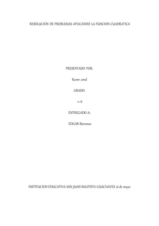 RESOLUCION DE PROBLEMAS APLICANDO LA FUNCION CUADRATICA
PRESENTADO POR:
Karen coral
GRADO:
11 A
ENTREGADO A:
EDGAR Bárcenas
INSTITUCION EDUCATIVA SAN JUAN BAUTISTA GUACHAVES 16 de mayo
 