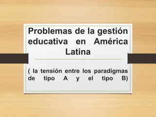 Problemas de la gestión
educativa en América
Latina
( la tensión entre los paradigmas
de tipo A y el tipo B)
 