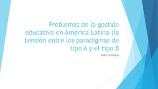 Problemas de la gestión
educativa en América Latina (la
tensión entre los paradigmas de
tipo A y el tipo B
Juan Casassus
 