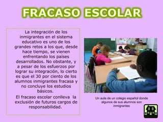 La integración de los inmigrantes en el sistema educativo es uno de los grandes retos a los que, desde hace tiempo, se vienen enfrentando los países desarrollados. No obstante, y a pesar de los esfuerzos por lograr su integración, lo cierto es que el 30 por ciento de los alumnos inmigrantes fracasa y no concluye los estudios básicos.  El fracaso escolar conlleva  la exclusión de futuros cargos de responsabilidad.  Un aula de un colegio español donde algunos de sus alumnos son inmigrantes 