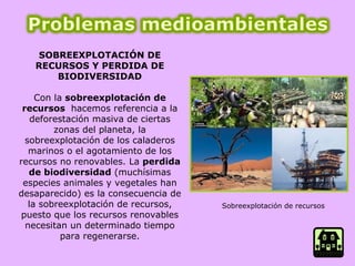 SOBREEXPLOTACIÓN DE RECURSOS Y PERDIDA DE BIODIVERSIDAD Con la  sobreexplotación de recursos  hacemos referencia a la deforestación masiva de ciertas zonas del planeta, la sobreexplotación de los caladeros marinos o el agotamiento de los recursos no renovables. La  perdida de biodiversidad  (muchísimas especies animales y vegetales han desaparecido) es la consecuencia de la sobreexplotación de recursos, puesto que los recursos renovables necesitan un determinado tiempo para regenerarse. Sobreexplotación de recursos  