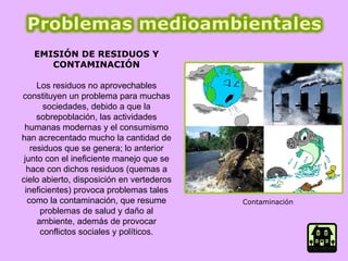 EMISIÓN DE RESIDUOS Y CONTAMINACIÓN Los residuos no aprovechables constituyen un problema para muchas sociedades, debido a que la sobrepoblación, las actividades humanas modernas y el consumismo han acrecentado mucho la cantidad de residuos que se genera; lo anterior junto con el ineficiente manejo que se hace con dichos residuos (quemas a cielo abierto, disposición en vertederos ineficientes) provoca problemas tales como la contaminación, que resume problemas de salud y daño al ambiente, además de provocar conflictos sociales y políticos. Contaminación  
