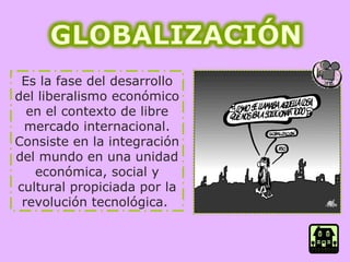 Es la fase del desarrollo del liberalismo económico en el contexto de libre mercado internacional.   Consiste en la integración del mundo en una unidad económica, social y cultural propiciada por la revolución tecnológica.  