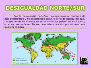 Con la desigualdad norte/sur nos referimos al concepto de país desarrollado y no desarrollado según el nivel de riqueza del país. De esta forma en el norte se encontrarían los países desarrollados y en el sur los no desarrollados, pero esto no es siempre así como nos muestra el mapa. 