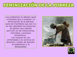 Los problemas no afectan igual a hombres que a mujeres. La feminización de la pobreza pone de manifiesto que aún no es han abordado los prejuicios de género que todavía perviven en las instituciones, mercados y procesos económicos.  Las mujeres se ven enfrentadas a la carencia de derechos y poder de decisión, la explotación y la desigualdad. 