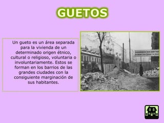 Un gueto es un área separada para la vivienda de un determinado origen étnico, cultural o religioso, voluntaria o involuntariamente. Estos se forman en los barrios de las grandes ciudades con la consiguiente marginación de sus habitantes. 