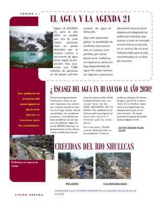 PÁGINA

2

EL AGUA Y LA AGENDA 21
Según LA AGENDA
21, para el año
2050, es posible
que una de cada
cuatro
personas
vivan en países
afectados por la
escasez crónica o
recurrente de agua
dulce. Según la proyección más pesimista, casi 7.000
millones de personas
en 60 países sufrirían

Una población sin
el recurso vital
nunca logrará un
desarrollo
ó p t i m o ni
bienestar para
los ciudadanos.

escasez de agua en
dicho año.
Bajo este panorama
global, la posibilidad de
conﬂictos internacionales en cuencas compartidas por varios
paises ya se evidencia,
en especial en zonas con
baja disponibilidad de
agua. Por estas razones,
las regiones y paises con

abundante recurso son el
objetivo estratégico de los
poderosos intereses que
aspiran a crear un mercado
multimillonario basado
en el control de un bien
indispensable para la vida,
convirtiéndolo en un bien
de consumo .

¿ ESCASEZ DEL AGUA EN HUANCAYO AL AÑO 2030?
Como esta pregunta existen
muchas que a veces no poseen respuestas muy concretas, creamos escenarios futuros en el lugar donde vivimos
recreándolos con problemas
presentes y recordando que
estos problemas nos son ajenos a la población. Según datos de SEDAM Huancayo, el
abastecimiento en los últimos
5 años, es deﬁciente, hay sec-

tores de nuestra cuidad donde
el abastecimiento solo ocurre por horas del día
(SAN JERONIMO DE T U
N A N). Una población sin el
recurso vital nunca logrará un
desarrollo ó p t i m o ni
bienestar para los ciudadanos.

ciudad se abastece de fuentes
de agua superﬁcial y subterranea. El rio Shullcas representa la principal fuente de
abastecimiento para el consumo humano . Su caudal
promedio en epocas de avenida
alcanzan hasta los 5 m3/s

Pero que pasa; ¿ Desde
cuando Huancayo sufre estos problemas?. Si bien la

DATOS SEDAM HUANCAYO

CRECIDAS DEL RIO SHULLCAS
El Shullcas en épocas de
estiaje

PELIGRO

VISIÓN

URBANA

VULNERABILIDAD

PROBLEMAS QUE PODRÁN DERIVAR EN LA ESCASEZ DE AGUA EN LA
CUIDAD

 