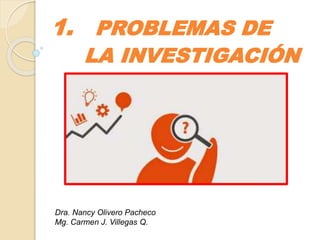 1. PROBLEMAS DE
LA INVESTIGACIÓN
Dra. Nancy Olivero Pacheco
Mg. Carmen J. Villegas Q.
 