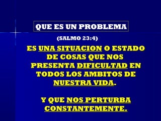 QUE ES UN PROBLEMA
      (SALMO 23:4)
ES UNA SITUACION O ESTADO
    DE COSAS QUE NOS
 PRESENTA DIFICULTAD EN
  TODOS LOS AMBITOS DE
      NUESTRA VIDA.

  Y QUE NOS PERTURBA
   CONSTANTEMENTE.
 