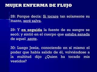 MUJER ENFERMA DE FLUJO

 28: Porque decía: Si tocare tan solamente su
 manto, seré salva.

 29: Y en seguida la fuente de su sangre se
 secó; y sintió en el cuerpo que estaba sanada
 de aquel azote.

 30: Luego Jesús, conociendo en sí mismo el
 poder que había salido de él, volviéndose a
 la multitud dijo ¿Quien ha tocado mis
 vestidos?
 