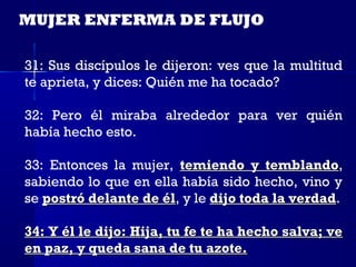MUJER ENFERMA DE FLUJO

31: Sus discípulos le dijeron: ves que la multitud
te aprieta, y dices: Quién me ha tocado?

32: Pero él miraba alrededor para ver quién
había hecho esto.

33: Entonces la mujer, temiendo y temblando,
                                       temblando
sabiendo lo que en ella había sido hecho, vino y
se postró delante de él, y le dijo toda la verdad.
                     él                    verdad

34: Y él le dijo: Hija, tu fe te ha hecho salva; ve
en paz, y queda sana de tu azote.
 